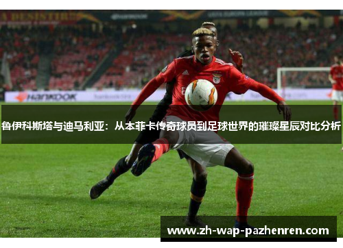 鲁伊科斯塔与迪马利亚:从本菲卡传奇球员到足球世界的璀璨星辰对比分析 鲁伊科斯塔与迪马利亚:从本菲卡传奇球员到足球世界的璀璨星辰对比分析