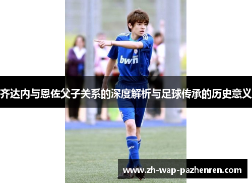 齐达内与恩佐父子关系的深度解析与足球传承的历史意义 齐达内与恩佐父子关系的深度解析与足球传承的历史意义