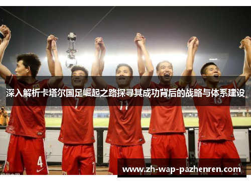 深入解析卡塔尔国足崛起之路探寻其成功背后的战略与体系建设 深入解析卡塔尔国足崛起之路探寻其成功背后的战略与体系建设