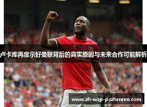 卢卡库再度示好曼联背后的真实原因与未来合作可能解析