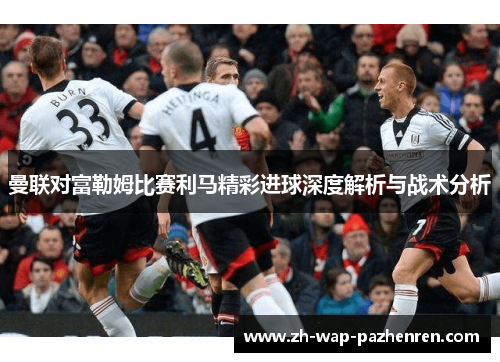 曼联对富勒姆比赛利马精彩进球深度解析与战术分析