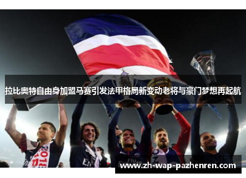 拉比奥特自由身加盟马赛引发法甲格局新变动老将与豪门梦想再起航