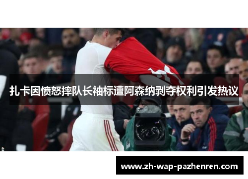 扎卡因愤怒摔队长袖标遭阿森纳剥夺权利引发热议 扎卡因愤怒摔队长袖标遭阿森纳剥夺权利引发热议