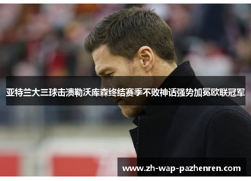 亚特兰大三球击溃勒沃库森终结赛季不败神话强势加冕欧联冠军 亚特兰大三球击溃勒沃库森终结赛季不败神话强势加冕欧联冠军